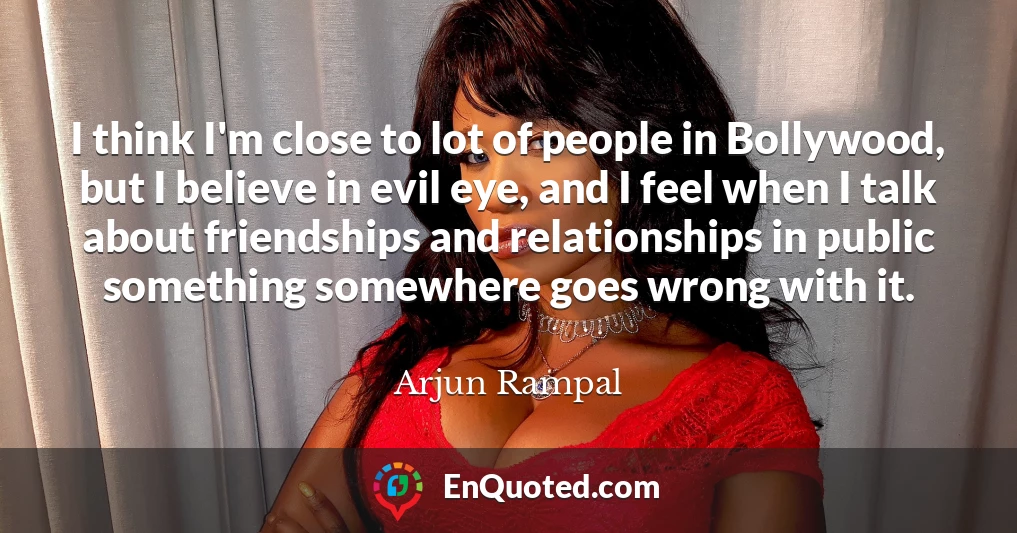 I think I'm close to lot of people in Bollywood, but I believe in evil eye, and I feel when I talk about friendships and relationships in public something somewhere goes wrong with it.