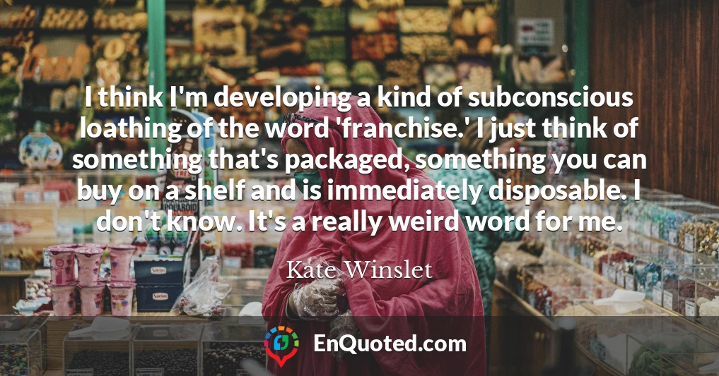 I think I'm developing a kind of subconscious loathing of the word 'franchise.' I just think of something that's packaged, something you can buy on a shelf and is immediately disposable. I don't know. It's a really weird word for me.