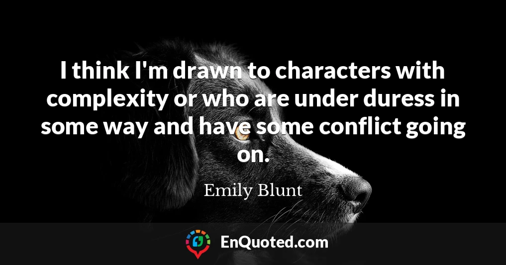 I think I'm drawn to characters with complexity or who are under duress in some way and have some conflict going on.