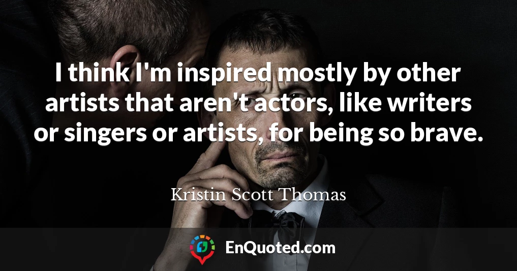 I think I'm inspired mostly by other artists that aren't actors, like writers or singers or artists, for being so brave.