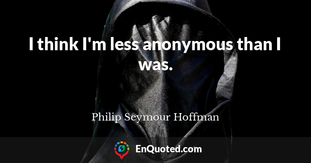 I think I'm less anonymous than I was.