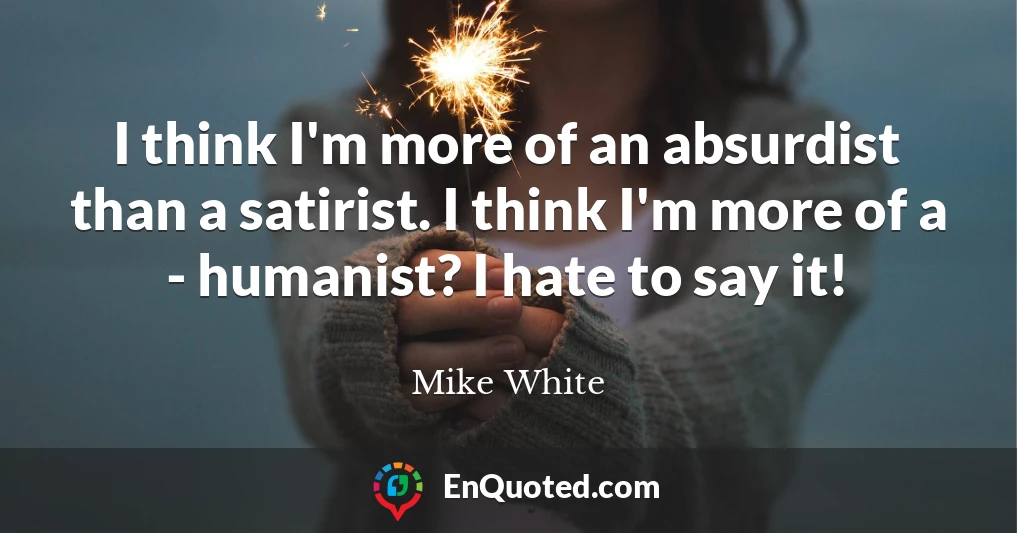 I think I'm more of an absurdist than a satirist. I think I'm more of a - humanist? I hate to say it!