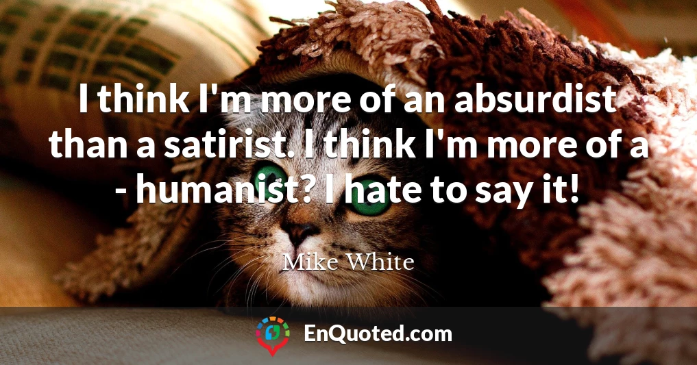 I think I'm more of an absurdist than a satirist. I think I'm more of a - humanist? I hate to say it!