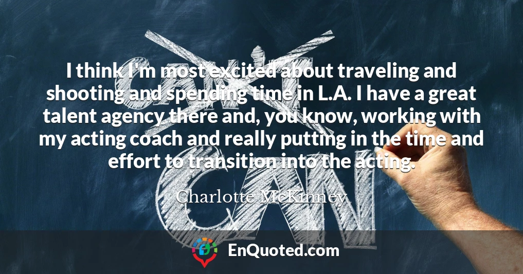 I think I'm most excited about traveling and shooting and spending time in L.A. I have a great talent agency there and, you know, working with my acting coach and really putting in the time and effort to transition into the acting.