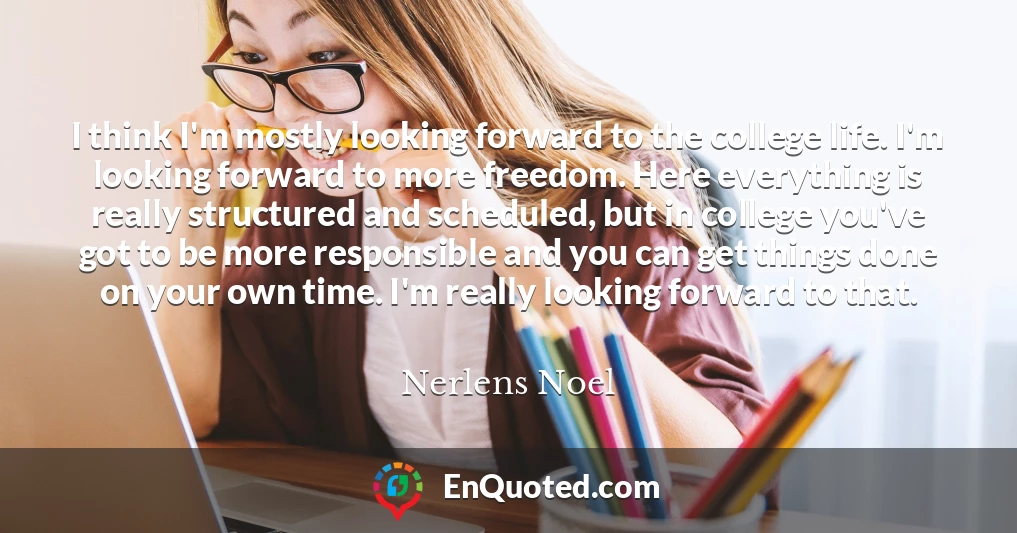 I think I'm mostly looking forward to the college life. I'm looking forward to more freedom. Here everything is really structured and scheduled, but in college you've got to be more responsible and you can get things done on your own time. I'm really looking forward to that.