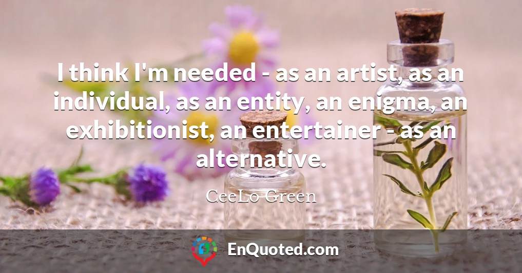I think I'm needed - as an artist, as an individual, as an entity, an enigma, an exhibitionist, an entertainer - as an alternative.