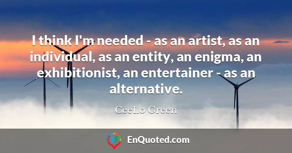 I think I'm needed - as an artist, as an individual, as an entity, an enigma, an exhibitionist, an entertainer - as an alternative.