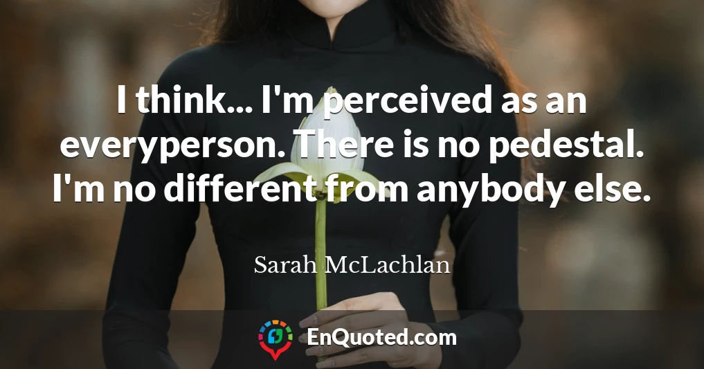 I think... I'm perceived as an everyperson. There is no pedestal. I'm no different from anybody else.