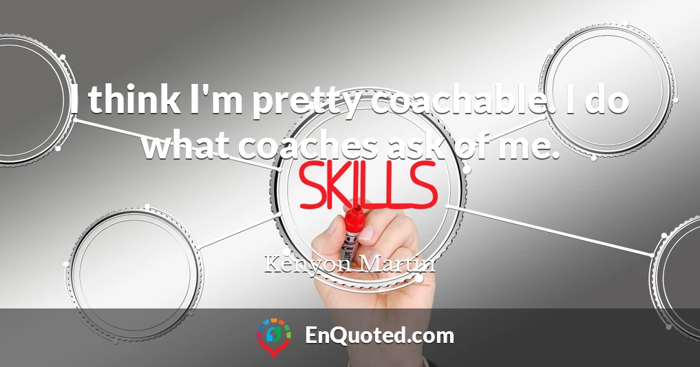 I think I'm pretty coachable. I do what coaches ask of me.