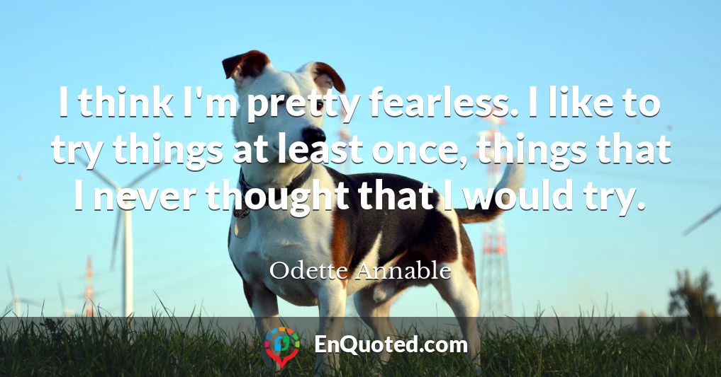 I think I'm pretty fearless. I like to try things at least once, things that I never thought that I would try.