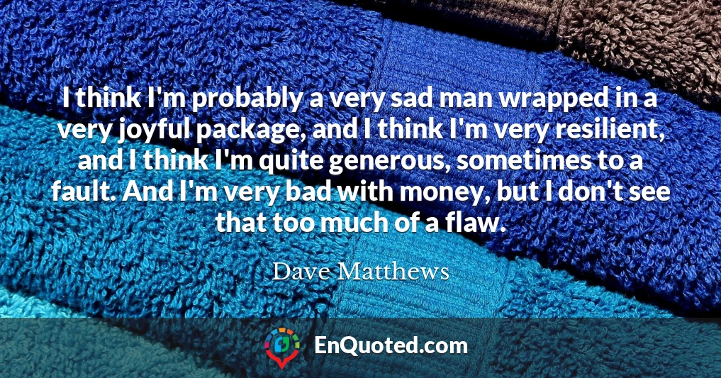 I think I'm probably a very sad man wrapped in a very joyful package, and I think I'm very resilient, and I think I'm quite generous, sometimes to a fault. And I'm very bad with money, but I don't see that too much of a flaw.