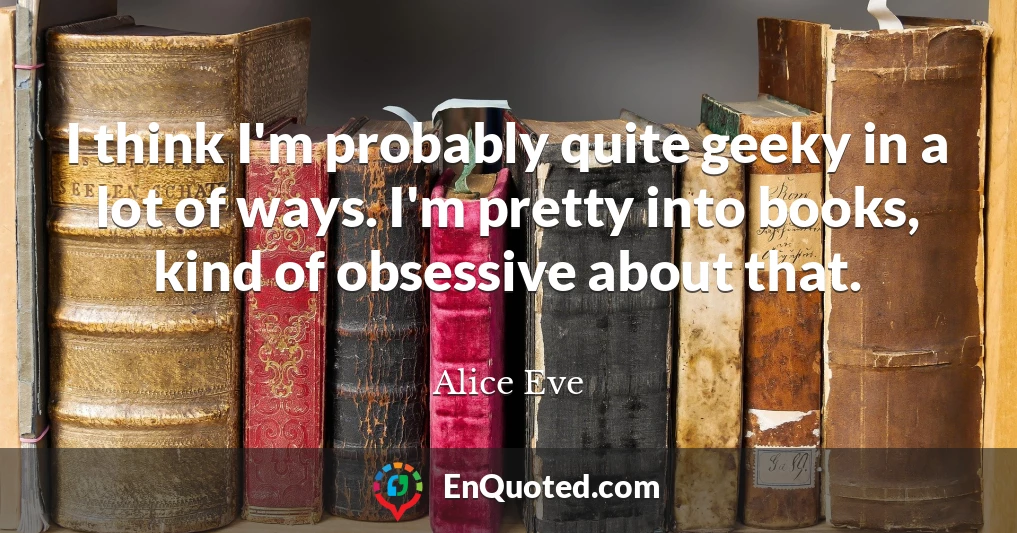 I think I'm probably quite geeky in a lot of ways. I'm pretty into books, kind of obsessive about that.