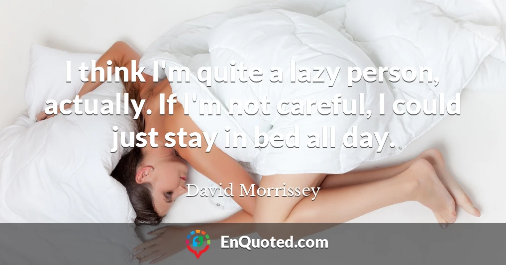 I think I'm quite a lazy person, actually. If I'm not careful, I could just stay in bed all day.