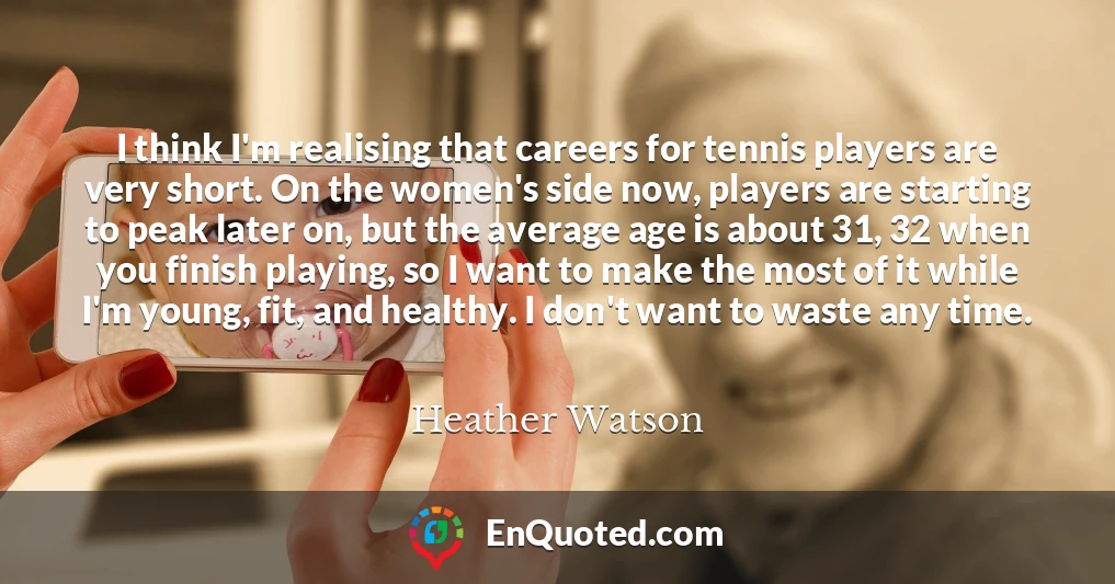 I think I'm realising that careers for tennis players are very short. On the women's side now, players are starting to peak later on, but the average age is about 31, 32 when you finish playing, so I want to make the most of it while I'm young, fit, and healthy. I don't want to waste any time.