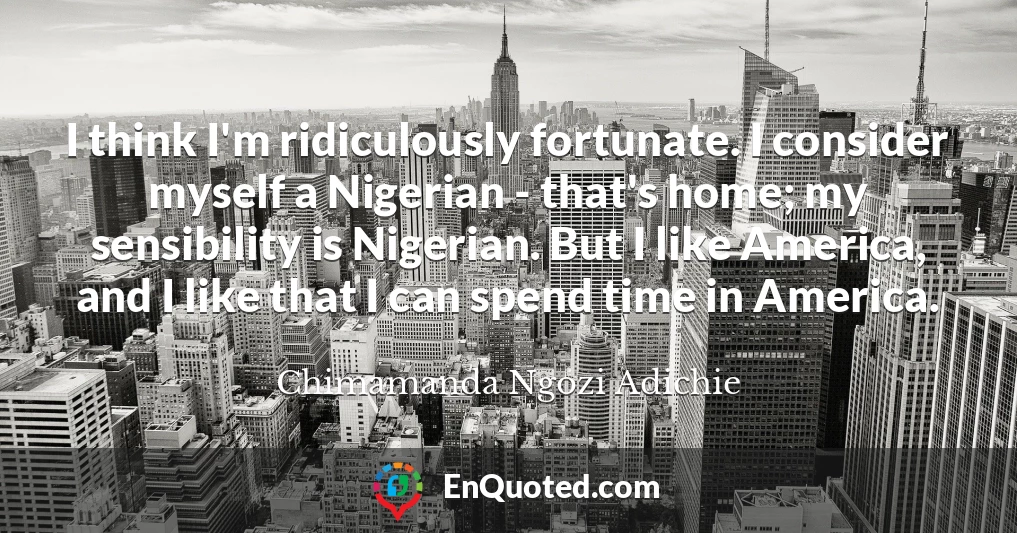 I think I'm ridiculously fortunate. I consider myself a Nigerian - that's home; my sensibility is Nigerian. But I like America, and I like that I can spend time in America.