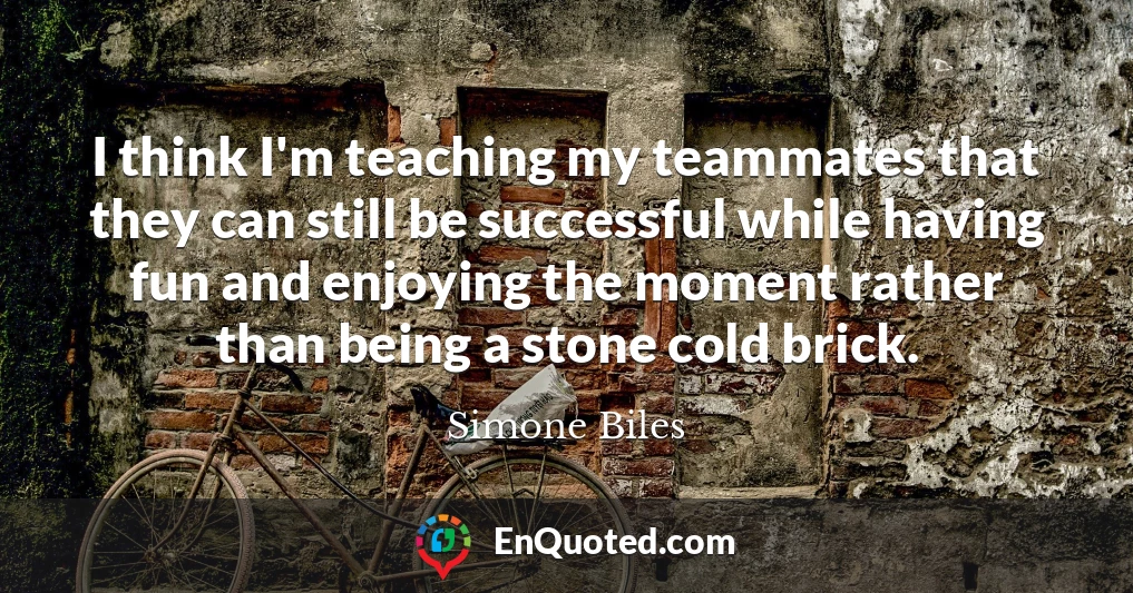 I think I'm teaching my teammates that they can still be successful while having fun and enjoying the moment rather than being a stone cold brick.