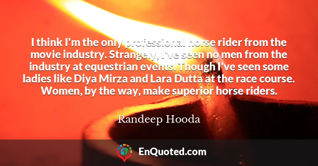 I think I'm the only professional horse rider from the movie industry. Strangely, I've seen no men from the industry at equestrian events. Though I've seen some ladies like Diya Mirza and Lara Dutta at the race course. Women, by the way, make superior horse riders.