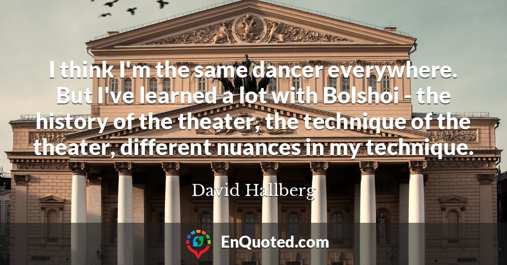 I think I'm the same dancer everywhere. But I've learned a lot with Bolshoi - the history of the theater, the technique of the theater, different nuances in my technique.