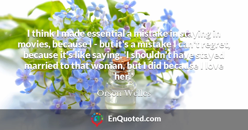 I think I made essential a mistake in staying in movies, because I - but it's a mistake I can't regret, because it's like saying, 'I shouldn't have stayed married to that woman, but I did because I love her.'