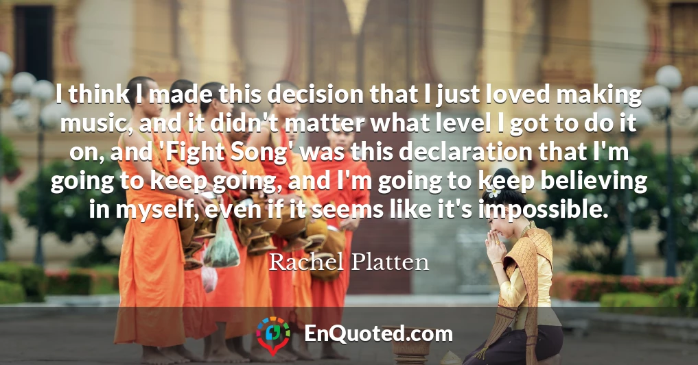 I think I made this decision that I just loved making music, and it didn't matter what level I got to do it on, and 'Fight Song' was this declaration that I'm going to keep going, and I'm going to keep believing in myself, even if it seems like it's impossible.