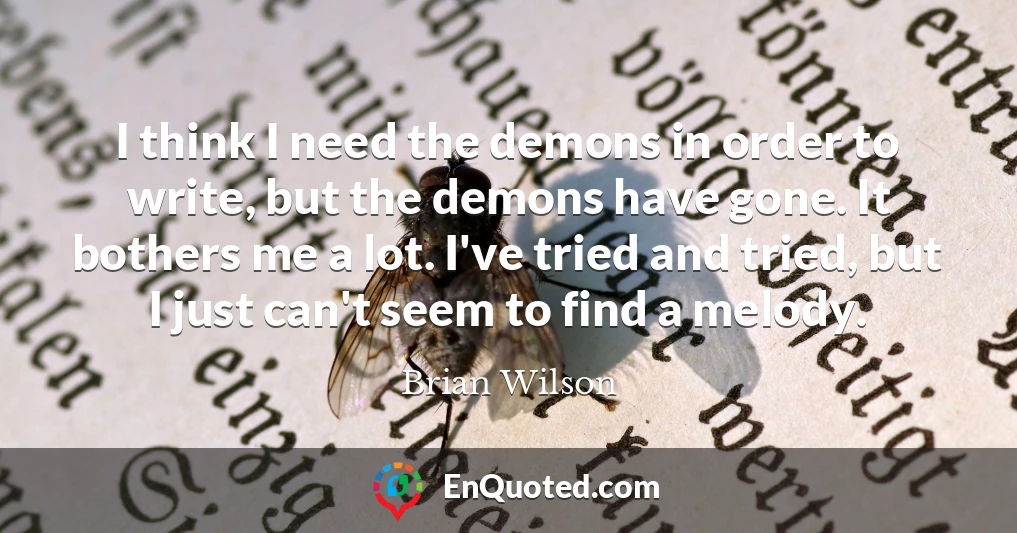 I think I need the demons in order to write, but the demons have gone. It bothers me a lot. I've tried and tried, but I just can't seem to find a melody.