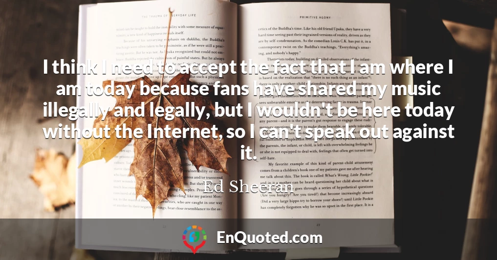 I think I need to accept the fact that I am where I am today because fans have shared my music illegally and legally, but I wouldn't be here today without the Internet, so I can't speak out against it.