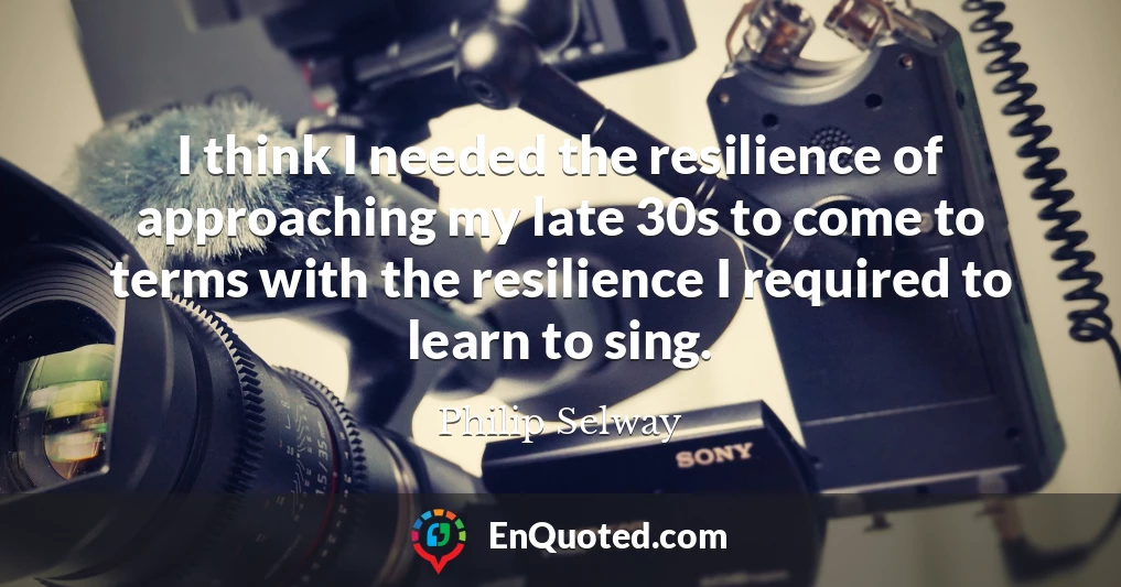 I think I needed the resilience of approaching my late 30s to come to terms with the resilience I required to learn to sing.