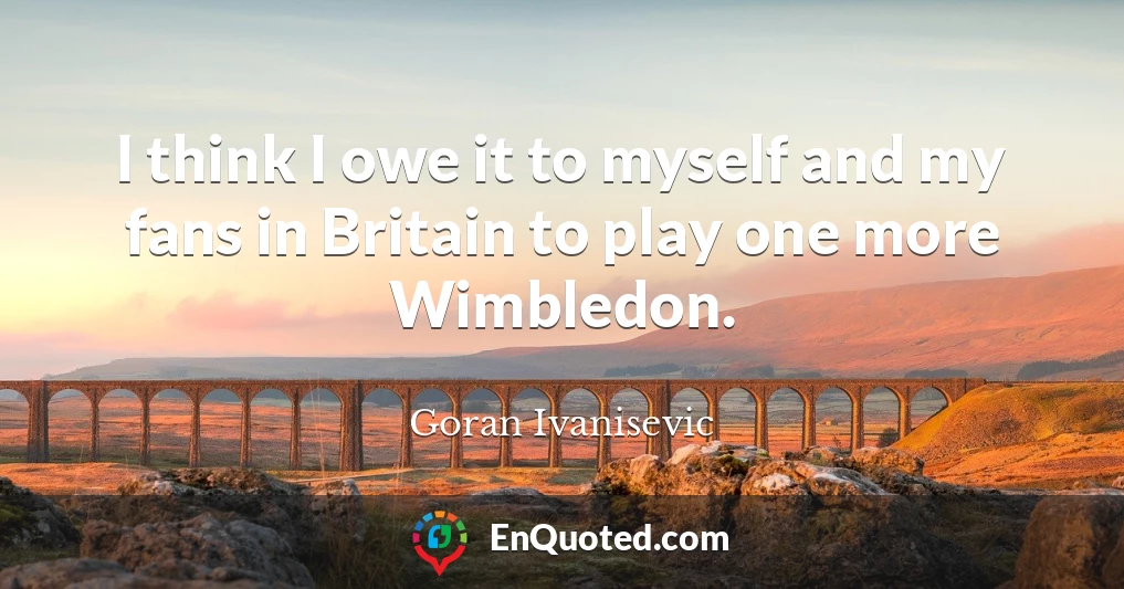 I think I owe it to myself and my fans in Britain to play one more Wimbledon.