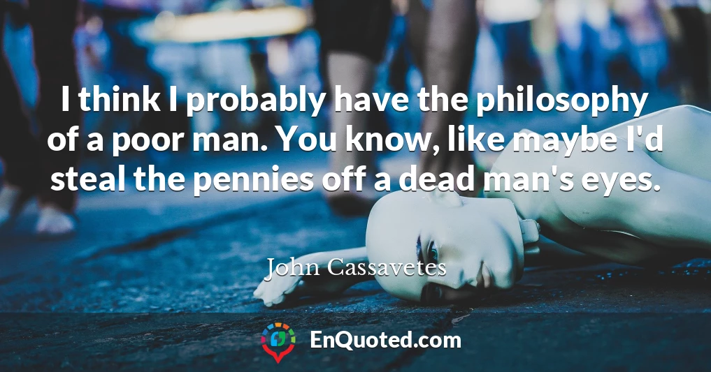 I think I probably have the philosophy of a poor man. You know, like maybe I'd steal the pennies off a dead man's eyes.