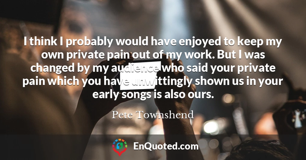 I think I probably would have enjoyed to keep my own private pain out of my work. But I was changed by my audience who said your private pain which you have unwittingly shown us in your early songs is also ours.