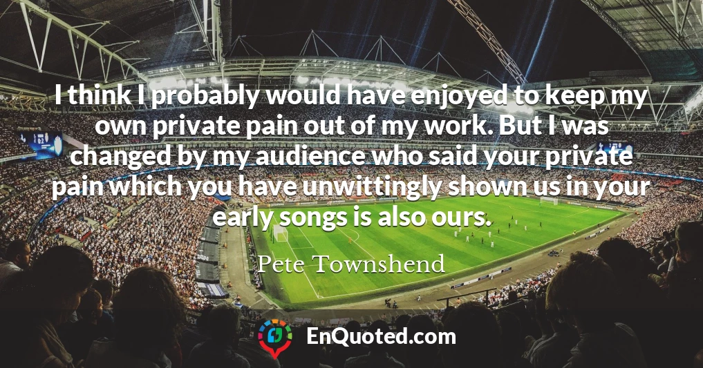 I think I probably would have enjoyed to keep my own private pain out of my work. But I was changed by my audience who said your private pain which you have unwittingly shown us in your early songs is also ours.