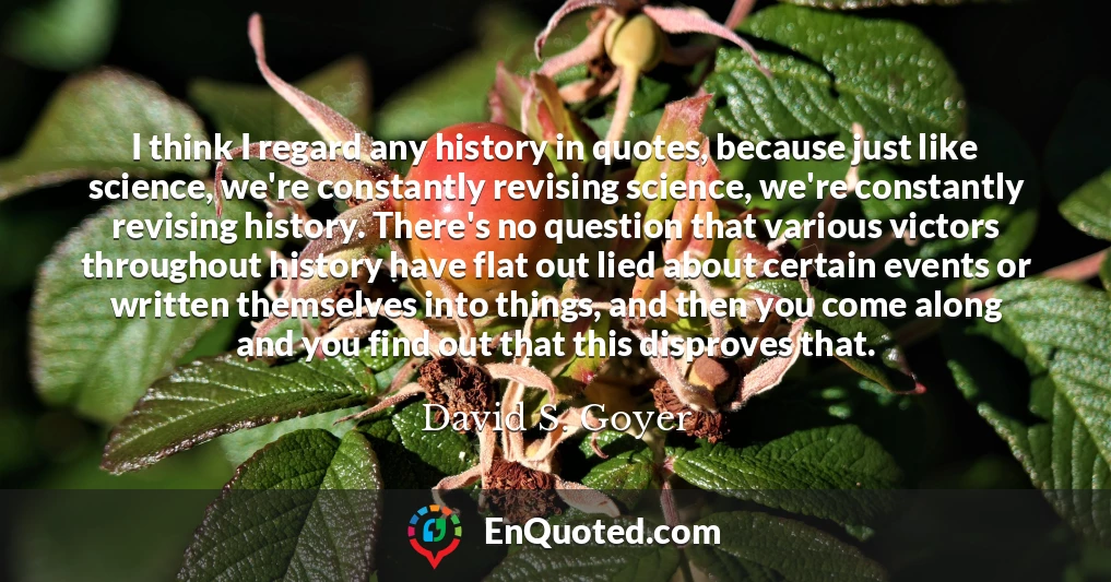 I think I regard any history in quotes, because just like science, we're constantly revising science, we're constantly revising history. There's no question that various victors throughout history have flat out lied about certain events or written themselves into things, and then you come along and you find out that this disproves that.