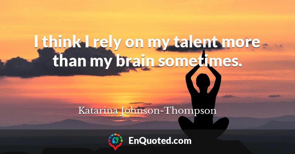 I think I rely on my talent more than my brain sometimes.