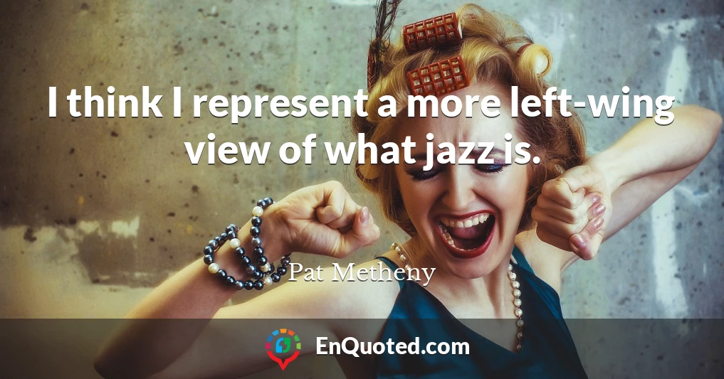 I think I represent a more left-wing view of what jazz is.