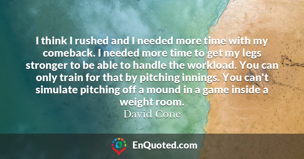 I think I rushed and I needed more time with my comeback. I needed more time to get my legs stronger to be able to handle the workload. You can only train for that by pitching innings. You can't simulate pitching off a mound in a game inside a weight room.