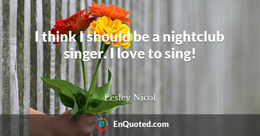I think I should be a nightclub singer. I love to sing!