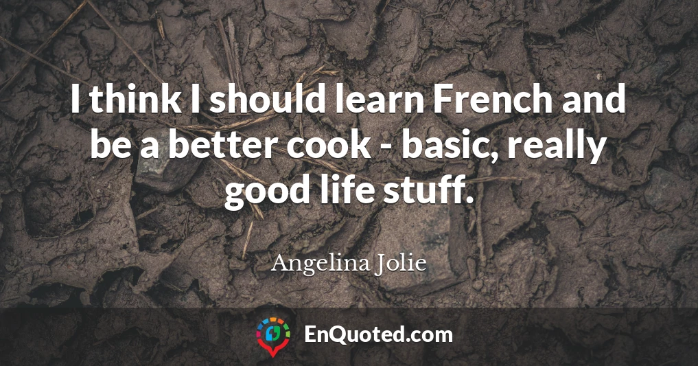 I think I should learn French and be a better cook - basic, really good life stuff.