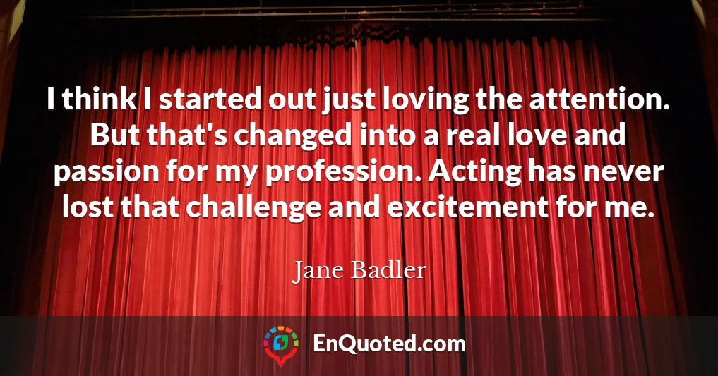 I think I started out just loving the attention. But that's changed into a real love and passion for my profession. Acting has never lost that challenge and excitement for me.