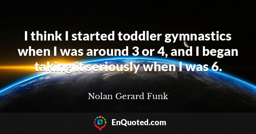 I think I started toddler gymnastics when I was around 3 or 4, and I began taking it seriously when I was 6.