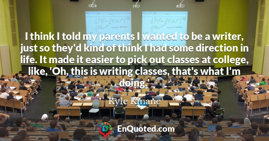 I think I told my parents I wanted to be a writer, just so they'd kind of think I had some direction in life. It made it easier to pick out classes at college, like, 'Oh, this is writing classes, that's what I'm doing.'