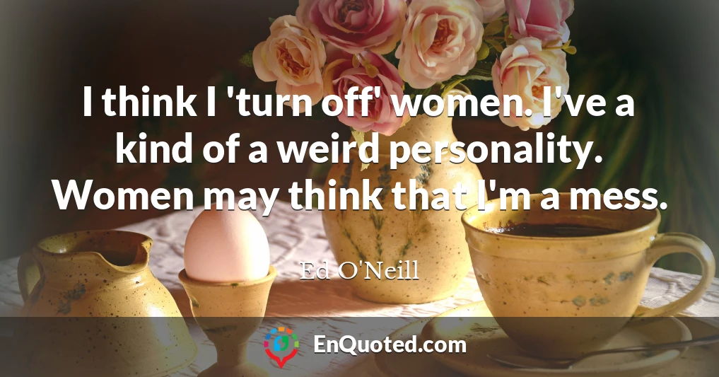 I think I 'turn off' women. I've a kind of a weird personality. Women may think that I'm a mess.