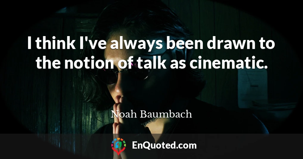 I think I've always been drawn to the notion of talk as cinematic.