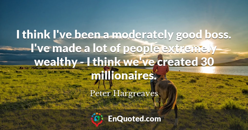 I think I've been a moderately good boss. I've made a lot of people extremely wealthy - I think we've created 30 millionaires.