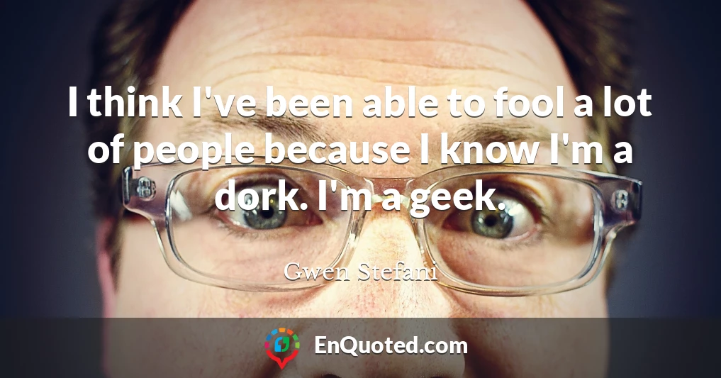 I think I've been able to fool a lot of people because I know I'm a dork. I'm a geek.