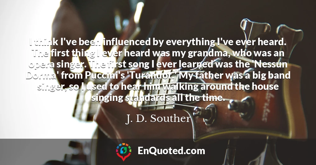 I think I've been influenced by everything I've ever heard. The first thing I ever heard was my grandma, who was an opera singer. The first song I ever learned was the 'Nessun Dorma' from Puccini's 'Turandot.' My father was a big band singer, so I used to hear him walking around the house singing standards all the time.