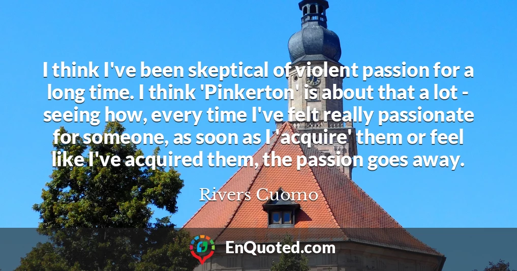 I think I've been skeptical of violent passion for a long time. I think 'Pinkerton' is about that a lot - seeing how, every time I've felt really passionate for someone, as soon as I 'acquire' them or feel like I've acquired them, the passion goes away.