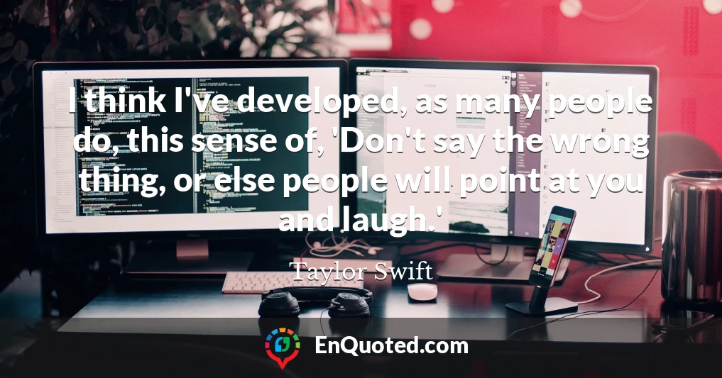 I think I've developed, as many people do, this sense of, 'Don't say the wrong thing, or else people will point at you and laugh.'