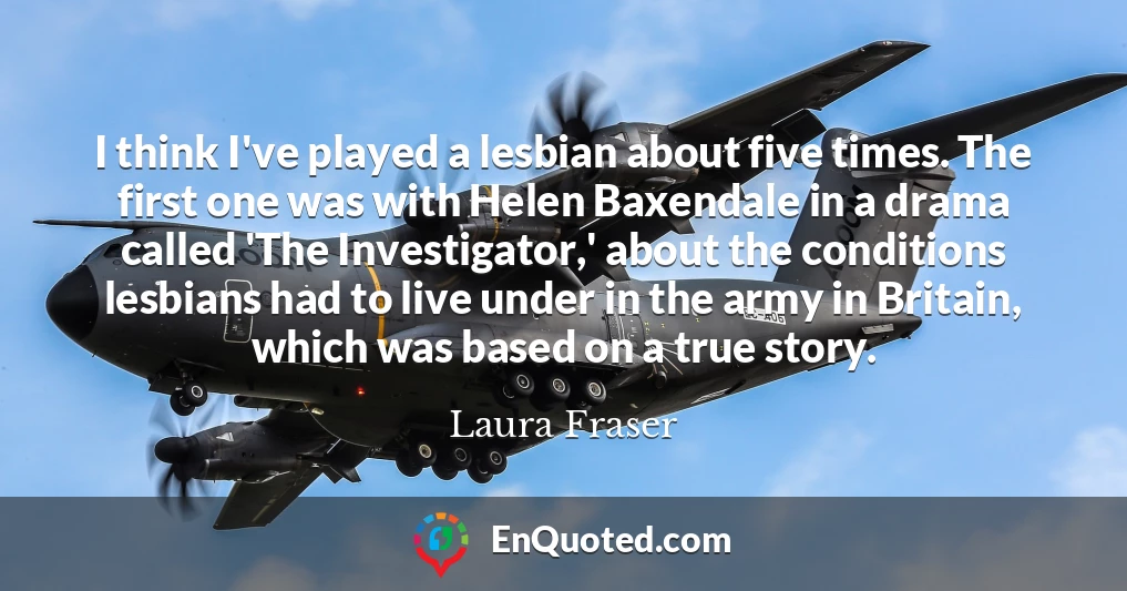 I think I've played a lesbian about five times. The first one was with Helen Baxendale in a drama called 'The Investigator,' about the conditions lesbians had to live under in the army in Britain, which was based on a true story.