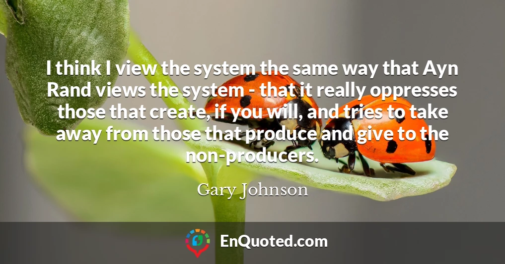 I think I view the system the same way that Ayn Rand views the system - that it really oppresses those that create, if you will, and tries to take away from those that produce and give to the non-producers.
