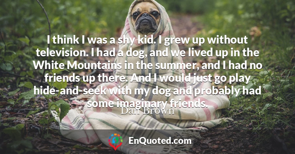 I think I was a shy kid. I grew up without television. I had a dog, and we lived up in the White Mountains in the summer, and I had no friends up there. And I would just go play hide-and-seek with my dog and probably had some imaginary friends.